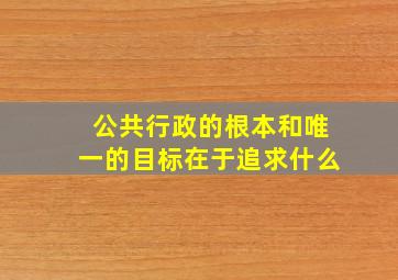 公共行政的根本和唯一的目标在于追求什么