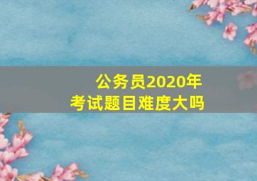 公务员2020年考试题目难度大吗