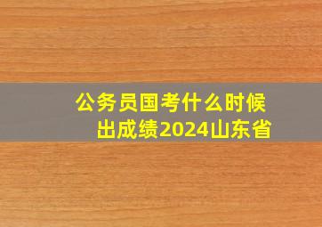 公务员国考什么时候出成绩2024山东省