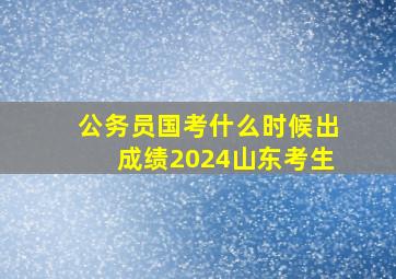 公务员国考什么时候出成绩2024山东考生