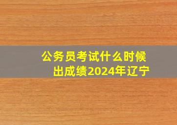 公务员考试什么时候出成绩2024年辽宁