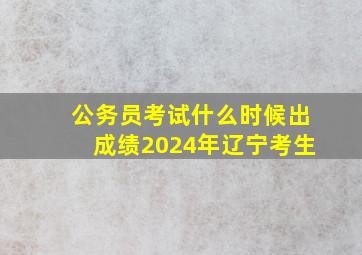 公务员考试什么时候出成绩2024年辽宁考生