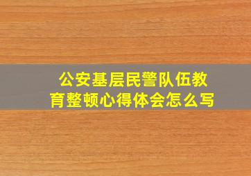 公安基层民警队伍教育整顿心得体会怎么写