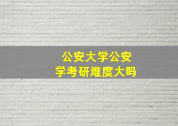 公安大学公安学考研难度大吗