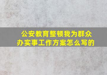 公安教育整顿我为群众办实事工作方案怎么写的