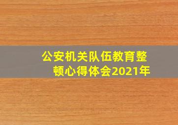 公安机关队伍教育整顿心得体会2021年