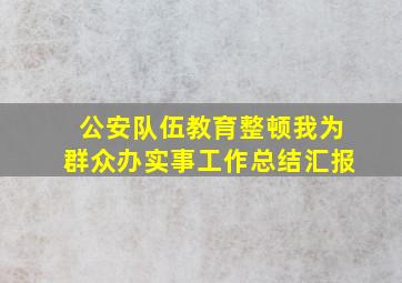 公安队伍教育整顿我为群众办实事工作总结汇报