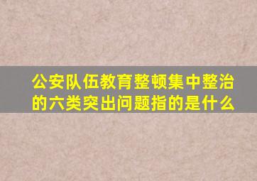 公安队伍教育整顿集中整治的六类突出问题指的是什么