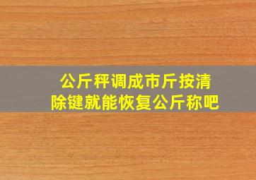 公斤秤调成市斤按清除键就能恢复公斤称吧