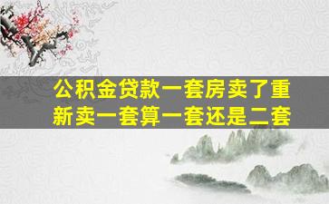 公积金贷款一套房卖了重新卖一套算一套还是二套