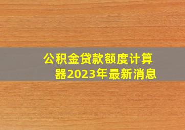 公积金贷款额度计算器2023年最新消息