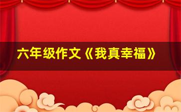 六年级作文《我真幸福》