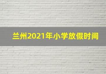 兰州2021年小学放假时间