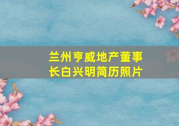 兰州亨威地产董事长白兴明简历照片