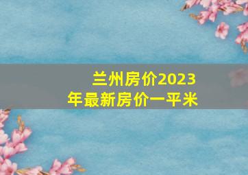 兰州房价2023年最新房价一平米