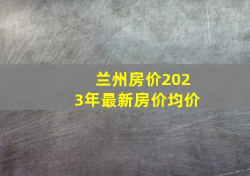 兰州房价2023年最新房价均价