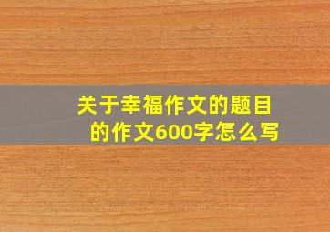 关于幸福作文的题目的作文600字怎么写