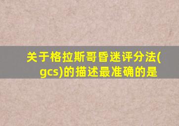 关于格拉斯哥昏迷评分法(gcs)的描述最准确的是