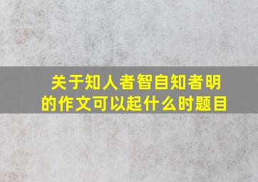 关于知人者智自知者明的作文可以起什么时题目