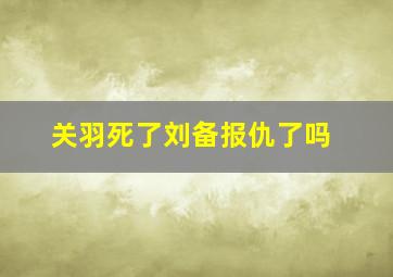 关羽死了刘备报仇了吗