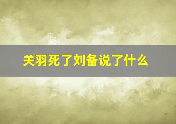 关羽死了刘备说了什么