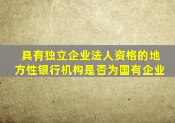 具有独立企业法人资格的地方性银行机构是否为国有企业