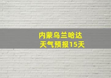 内蒙乌兰哈达天气预报15天