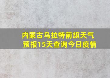 内蒙古乌拉特前旗天气预报15天查询今日疫情