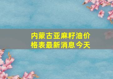 内蒙古亚麻籽油价格表最新消息今天