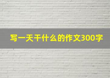 写一天干什么的作文300字