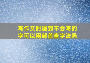 写作文时遇到不会写的字可以用部首查字法吗