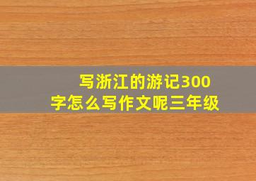 写浙江的游记300字怎么写作文呢三年级