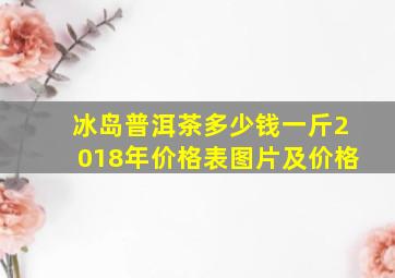 冰岛普洱茶多少钱一斤2018年价格表图片及价格