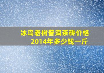 冰岛老树普洱茶砖价格2014年多少钱一斤