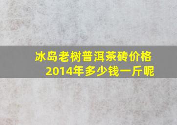 冰岛老树普洱茶砖价格2014年多少钱一斤呢