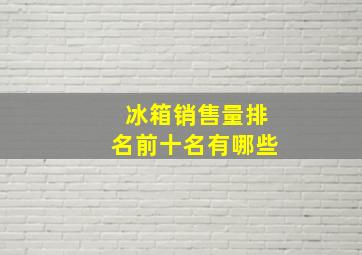 冰箱销售量排名前十名有哪些