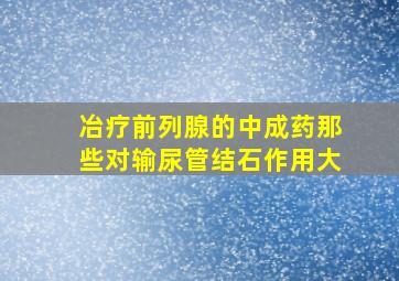 冶疗前列腺的中成药那些对输尿管结石作用大