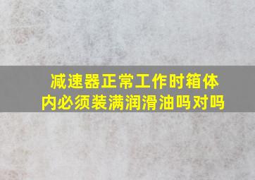 减速器正常工作时箱体内必须装满润滑油吗对吗