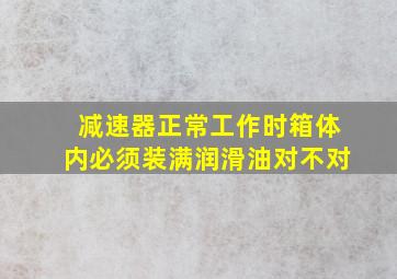 减速器正常工作时箱体内必须装满润滑油对不对