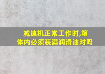 减速机正常工作时,箱体内必须装满润滑油对吗