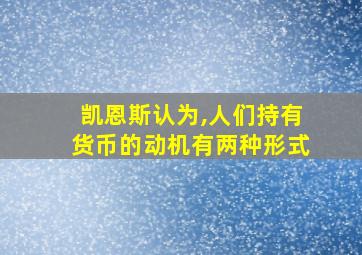 凯恩斯认为,人们持有货币的动机有两种形式