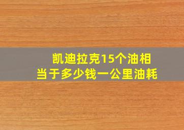 凯迪拉克15个油相当于多少钱一公里油耗