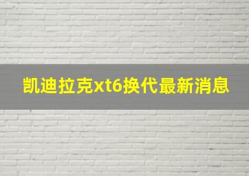 凯迪拉克xt6换代最新消息