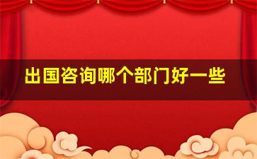 出国咨询哪个部门好一些