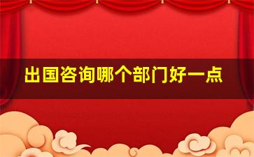 出国咨询哪个部门好一点