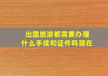 出国旅游都需要办理什么手续和证件吗现在