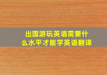 出国游玩英语需要什么水平才能学英语翻译