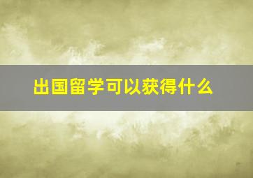 出国留学可以获得什么