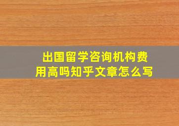 出国留学咨询机构费用高吗知乎文章怎么写