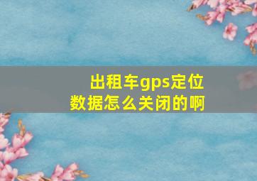 出租车gps定位数据怎么关闭的啊